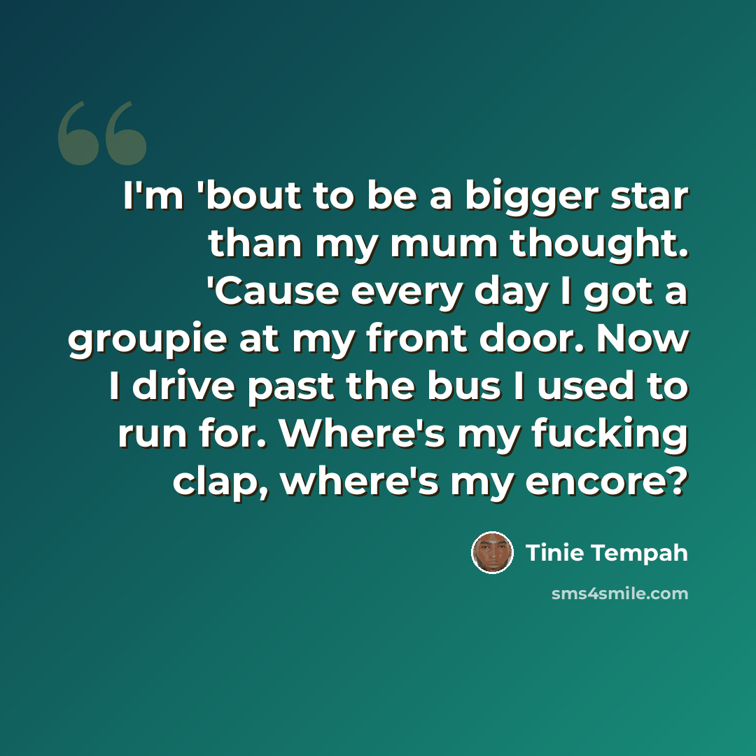 “I'm 'bout to be a bigger star than my mum thought. 'Cause every day I got a groupie at my front door. Now I drive past the bus I used to run for. Where's my fucking clap, where's my encore?” quote by Tinie Tempah