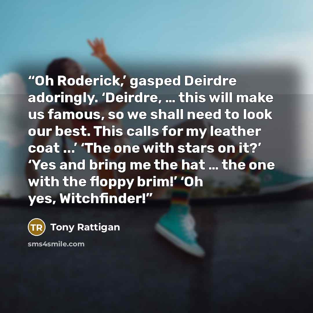 “Oh Roderick,’ gasped Deirdre adoringly. ‘Deirdre, … this will make us famous, so we shall need to look our best. This calls for my leather coat ...’ ‘The one with stars on it?’ ‘Yes and bring me the hat … the one with the floppy brim!’ ‘Oh yes, Witchfinder!” quote by Tony Rattigan