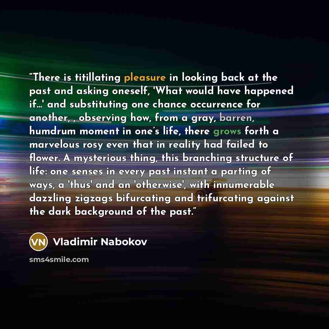 “There is titillating pleasure in looking back at the past and asking oneself, 'What would have happened if...' and substituting one chance occurrence for another, , observing how, from a gray, barren, humdrum moment in one’s life, there grows forth a marvelous rosy even that in reality had failed…” quote by Vladimir Nabokov