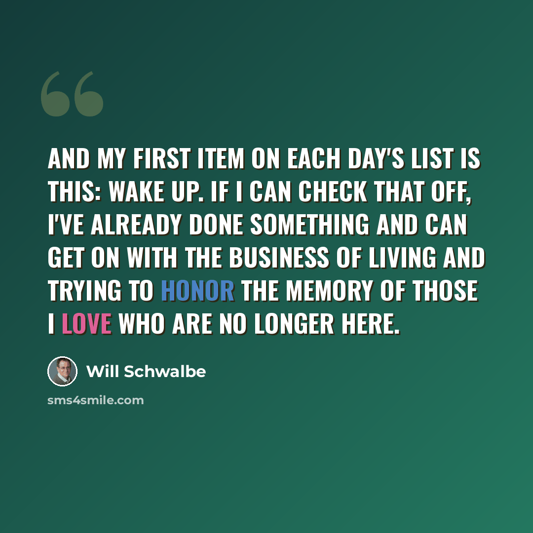 “And my first item on each day's list is this: Wake up. If I can check that off, I've already done something and can get on with the business of living and trying to honor the memory of those I love who are no longer here.” quote by Will Schwalbe