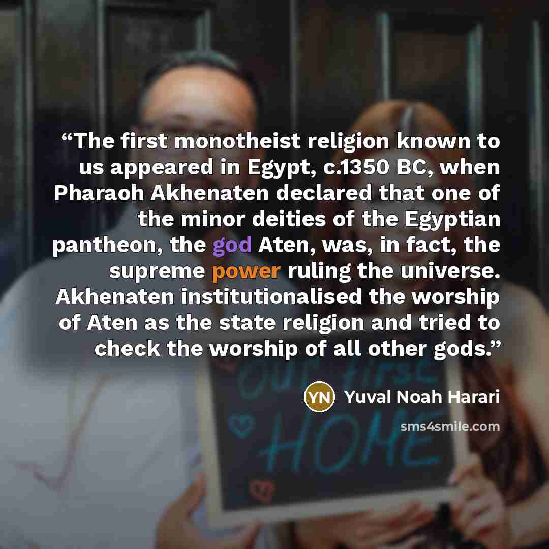 “The first monotheist religion known to us appeared in Egypt, c.1350 BC, when Pharaoh Akhenaten declared that one of the minor deities of the Egyptian pantheon, the god Aten, was, in fact, the supreme power ruling the universe. Akhenaten institutionalised the worship of Aten as the state religion…” quote by Yuval Noah Harari