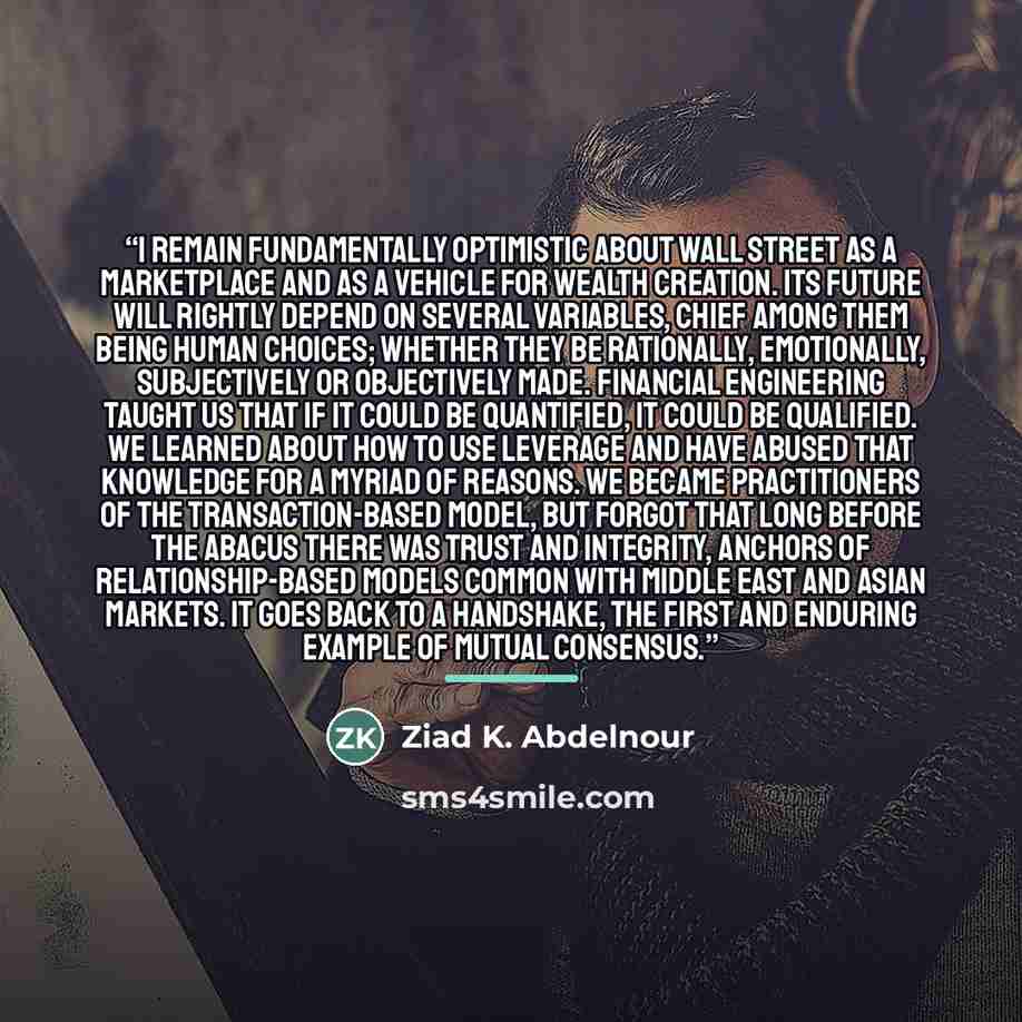 “I remain fundamentally optimistic about Wall Street as a marketplace and as a vehicle for wealth creation. Its future will rightly depend on several variables, chief among them being human choices; whether they be rationally, emotionally, subjectively or objectively made. Financial engineering…” quote by Ziad K. Abdelnour