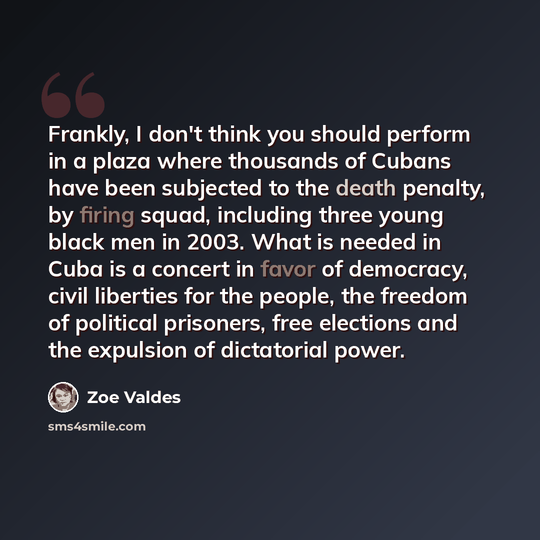 “Frankly, I don't think you should perform in a plaza where thousands of Cubans have been subjected to the death penalty, by firing squad, including three young black men in 2003. What is needed in Cuba is a concert in favor of democracy, civil liberties for the people, the freedom of political…” quote by Zoe Valdes