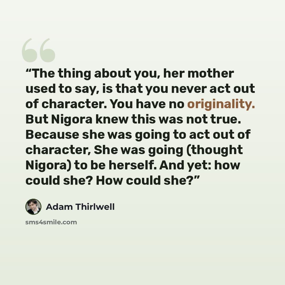 “The thing about you, her mother used to say, is that you never act out of character. You have no originality. But Nigora knew this was not true. Because she was going to act out of character, She was going (thought Nigora) to be herself. And yet: how could she? How could she?” quote by Adam Thirlwell