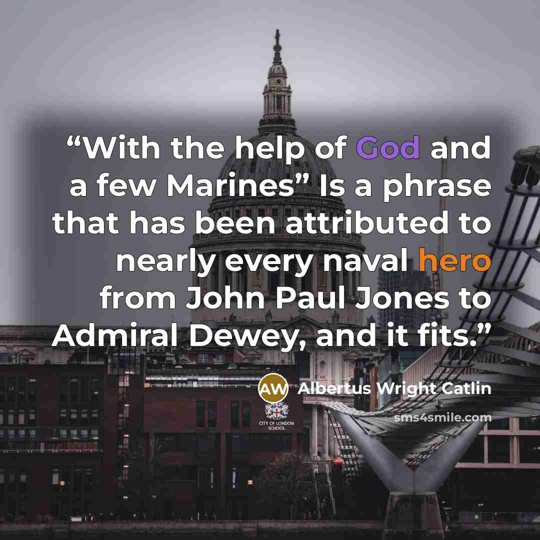 “With the help of God and a few Marines” Is a phrase that has been attributed to nearly every naval hero from John Paul Jones to Admiral Dewey, and it fits.” quote by Albertus Wright Catlin