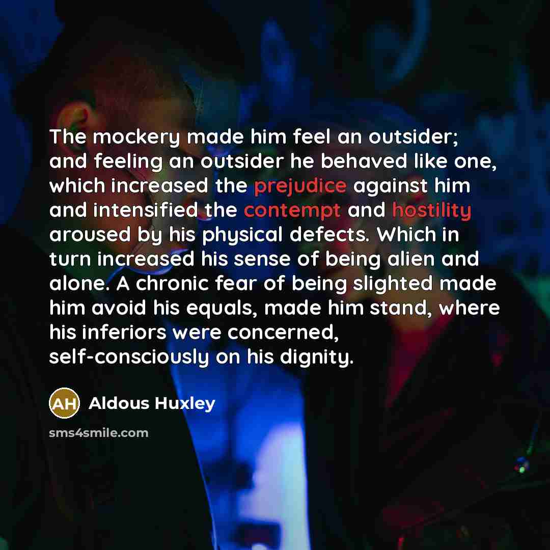 “The mockery made him feel an outsider; and feeling an outsider he behaved like one, which increased the prejudice against him and intensified the contempt and hostility aroused by his physical defects. Which in turn increased his sense of being alien and alone. A chronic fear of being slighted…” quote by Aldous Huxley