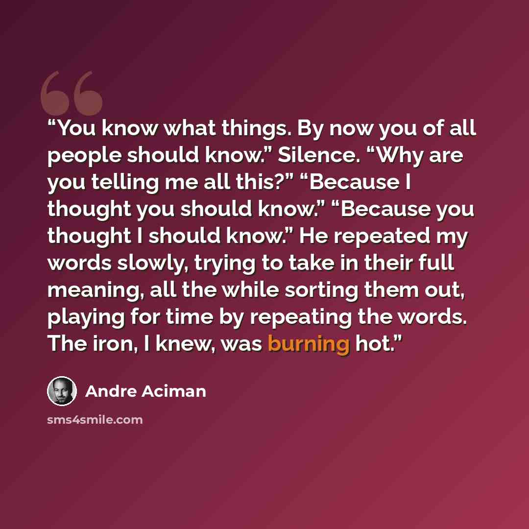“You know what things. By now you of all people should know.” Silence. “Why are you telling me all this?” “Because I thought you should know.” “Because you thought I should know.” He repeated my words slowly, trying to take in their full meaning, all the while sorting them out, playing for time by…” quote by André Aciman