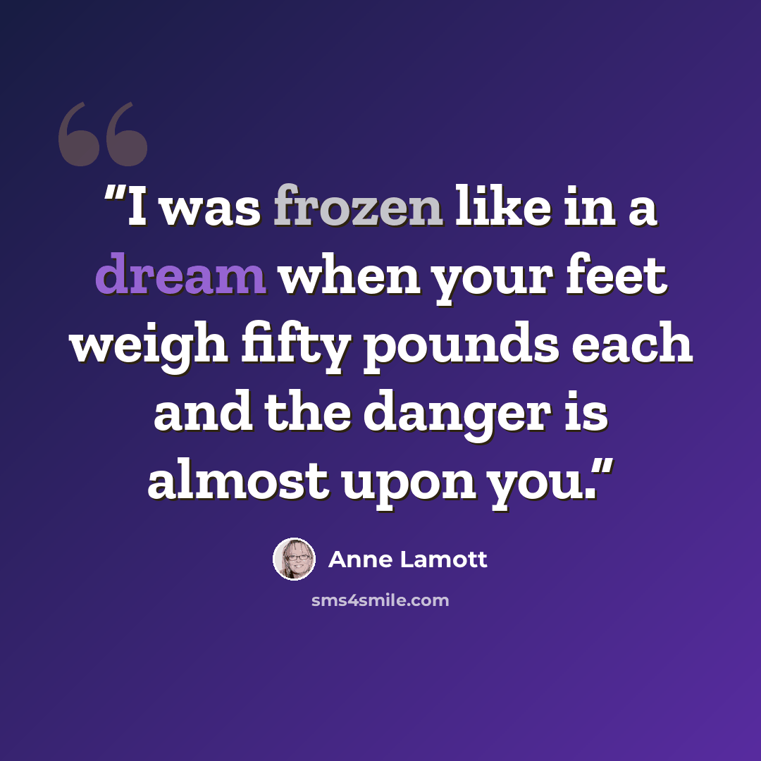 “I was frozen like in a dream when your feet weigh fifty pounds each and the danger is almost upon you.” quote by Anne Lamott