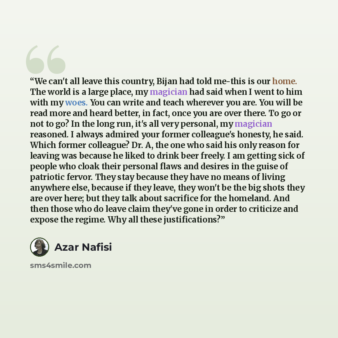 “We can't all leave this country, Bijan had told me-this is our home. The world is a large place, my magician had said when I went to him with my woes. You can write and teach wherever you are. You will be read more and heard better, in fact, once you are over there. To go or not to go? In the long…” quote by Azar Nafisi