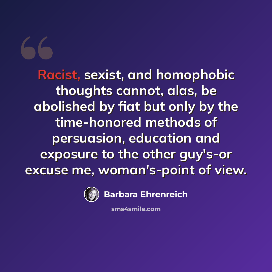 “Racist, sexist, and homophobic thoughts cannot, alas, be abolished by fiat but only by the time-honored methods of persuasion, education and exposure to the other guy's-or excuse me, woman's-point of view.” quote by Barbara Ehrenreich