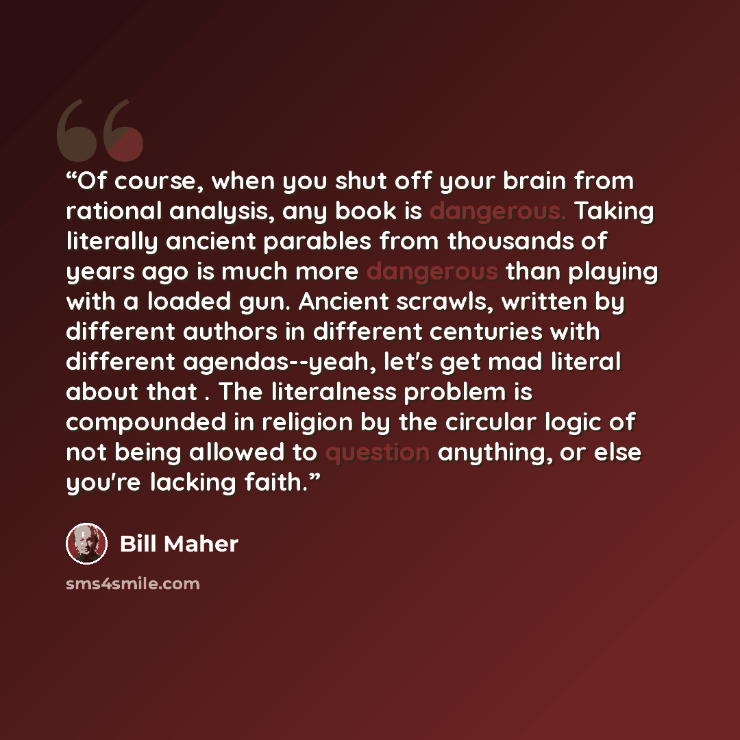 “Of course, when you shut off your brain from rational analysis, any book is dangerous. Taking literally ancient parables from thousands of years ago is much more dangerous than playing with a loaded gun. Ancient scrawls, written by different authors in different centuries with different…” quote by Bill Maher