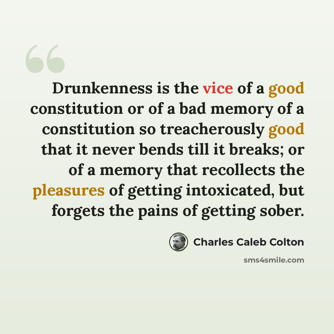 “Drunkenness is the vice of a good constitution or of a bad memory of a constitution so treacherously good that it never bends till it breaks; or of a memory that recollects the pleasures of getting intoxicated, but forgets the pains of getting sober.” quote by Charles Caleb Colton
