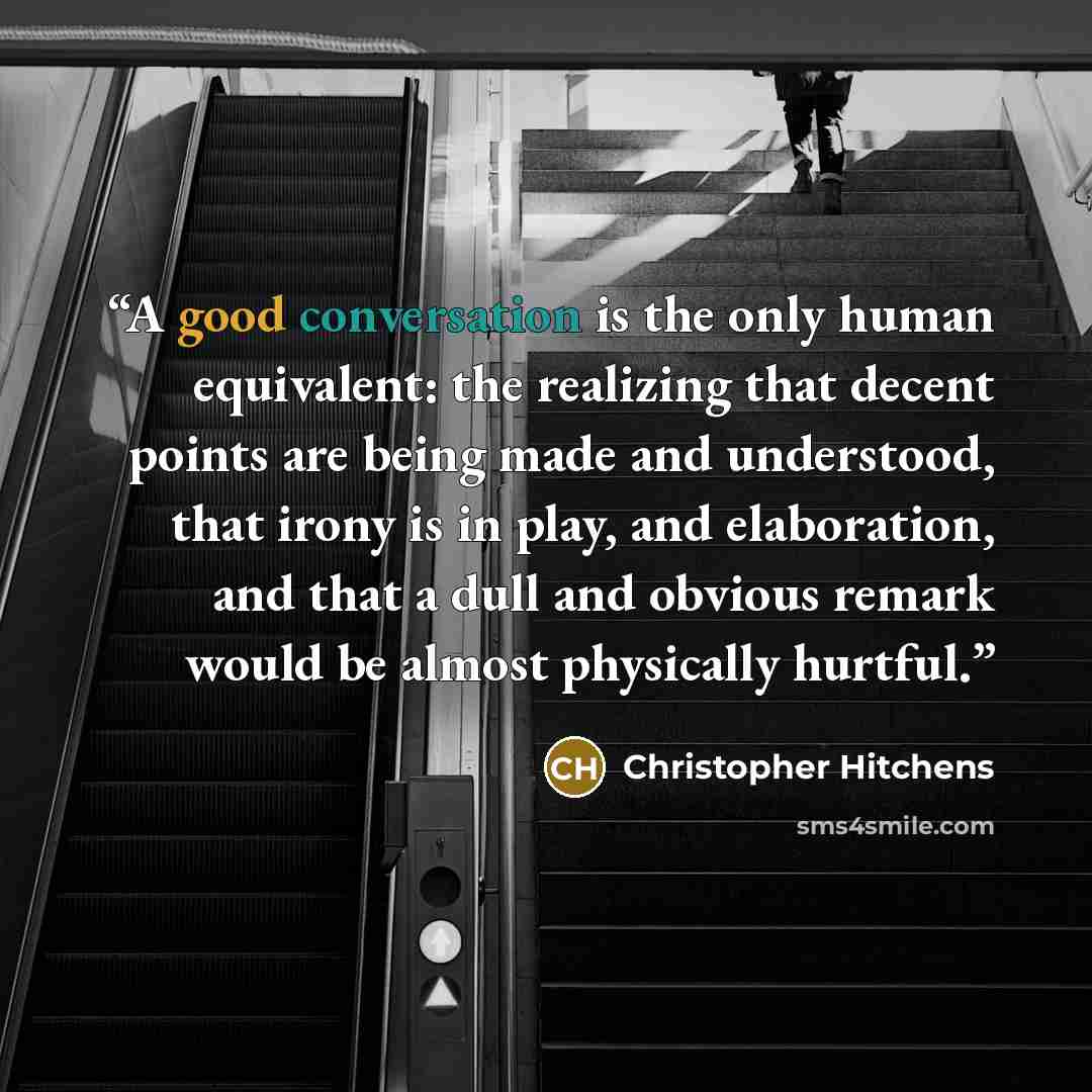 “A good conversation is the only human equivalent: the realizing that decent points are being made and understood, that irony is in play, and elaboration, and that a dull and obvious remark would be almost physically hurtful.” quote by Christopher Hitchens