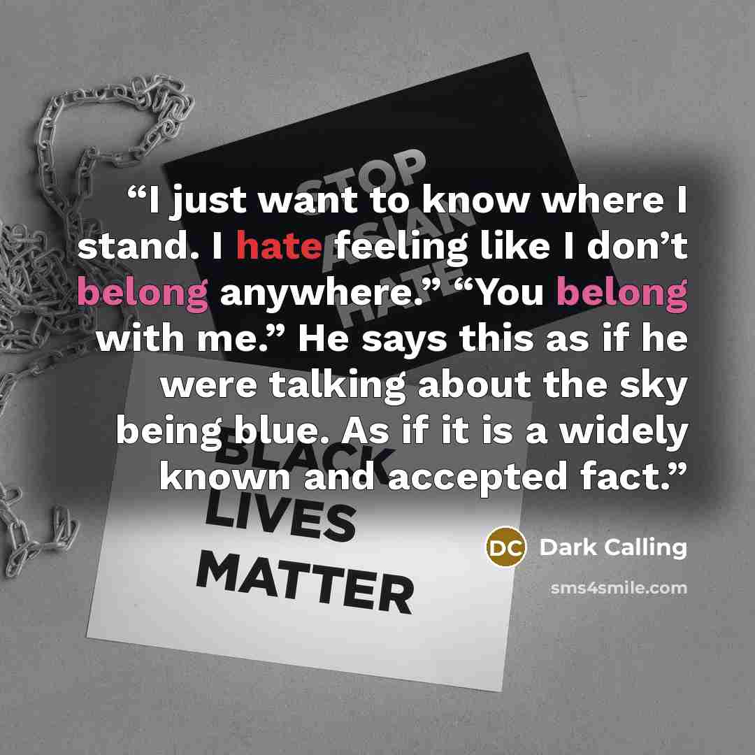 “I just want to know where I stand. I hate feeling like I don’t belong anywhere.” “You belong with me.” He says this as if he were talking about the sky being blue. As if it is a widely known and accepted fact.” quote by Dark Calling