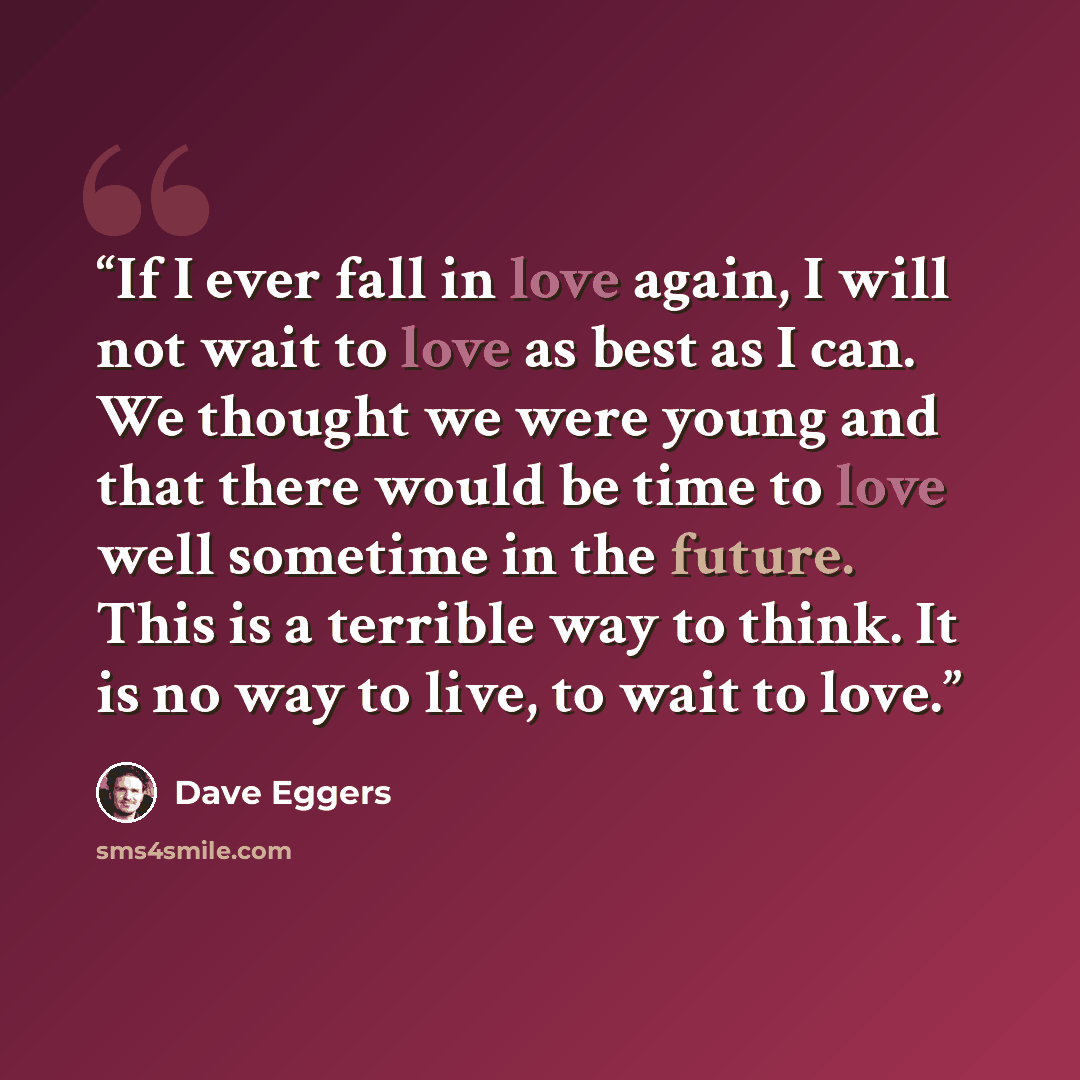 “If I ever fall in love again, I will not wait to love as best as I can. We thought we were young and that there would be time to love well sometime in the future. This is a terrible way to think. It is no way to live, to wait to love.” quote by Dave Eggers