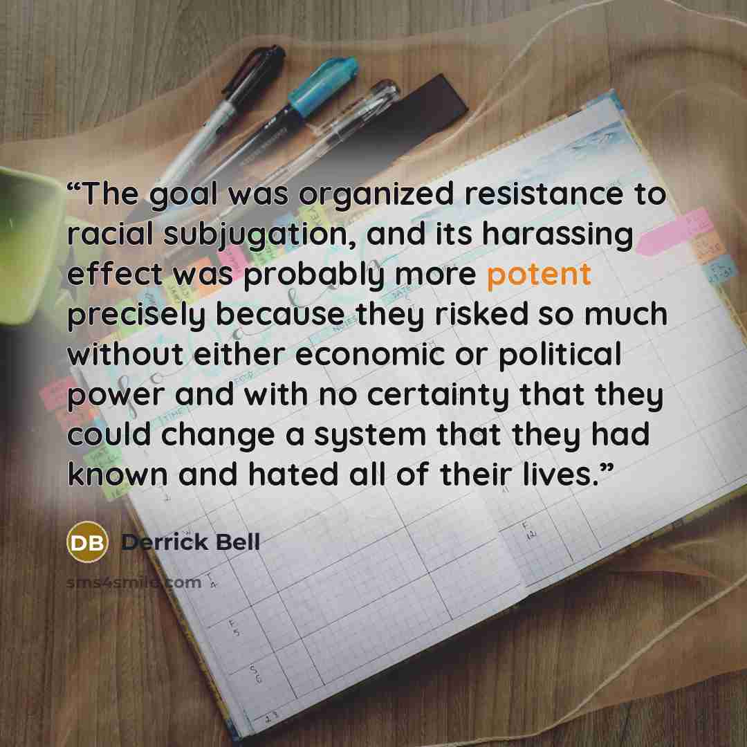 “The goal was organized resistance to racial subjugation, and its harassing effect was probably more potent precisely because they risked so much without either economic or political power and with no certainty that they could change a system that they had known and hated all of their lives.” quote by Derrick Bell