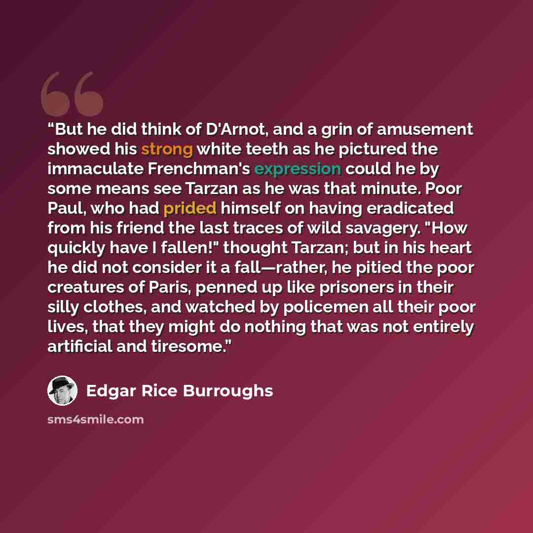 “But he did think of D'Arnot, and a grin of amusement showed his strong white teeth as he pictured the immaculate Frenchman's expression could he by some means see Tarzan as he was that minute. Poor Paul, who had prided himself on having eradicated from his friend the last traces of wild savagery…” quote by Edgar Rice Burroughs