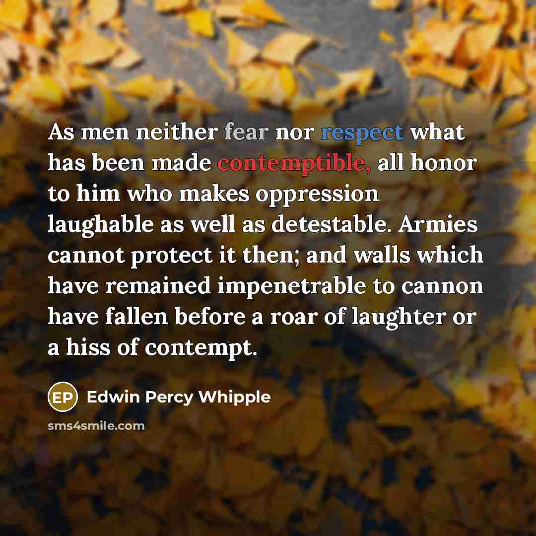 “As men neither fear nor respect what has been made contemptible, all honor to him who makes oppression laughable as well as detestable. Armies cannot protect it then; and walls which have remained impenetrable to cannon have fallen before a roar of laughter or a hiss of contempt.” quote by Edwin Percy Whipple