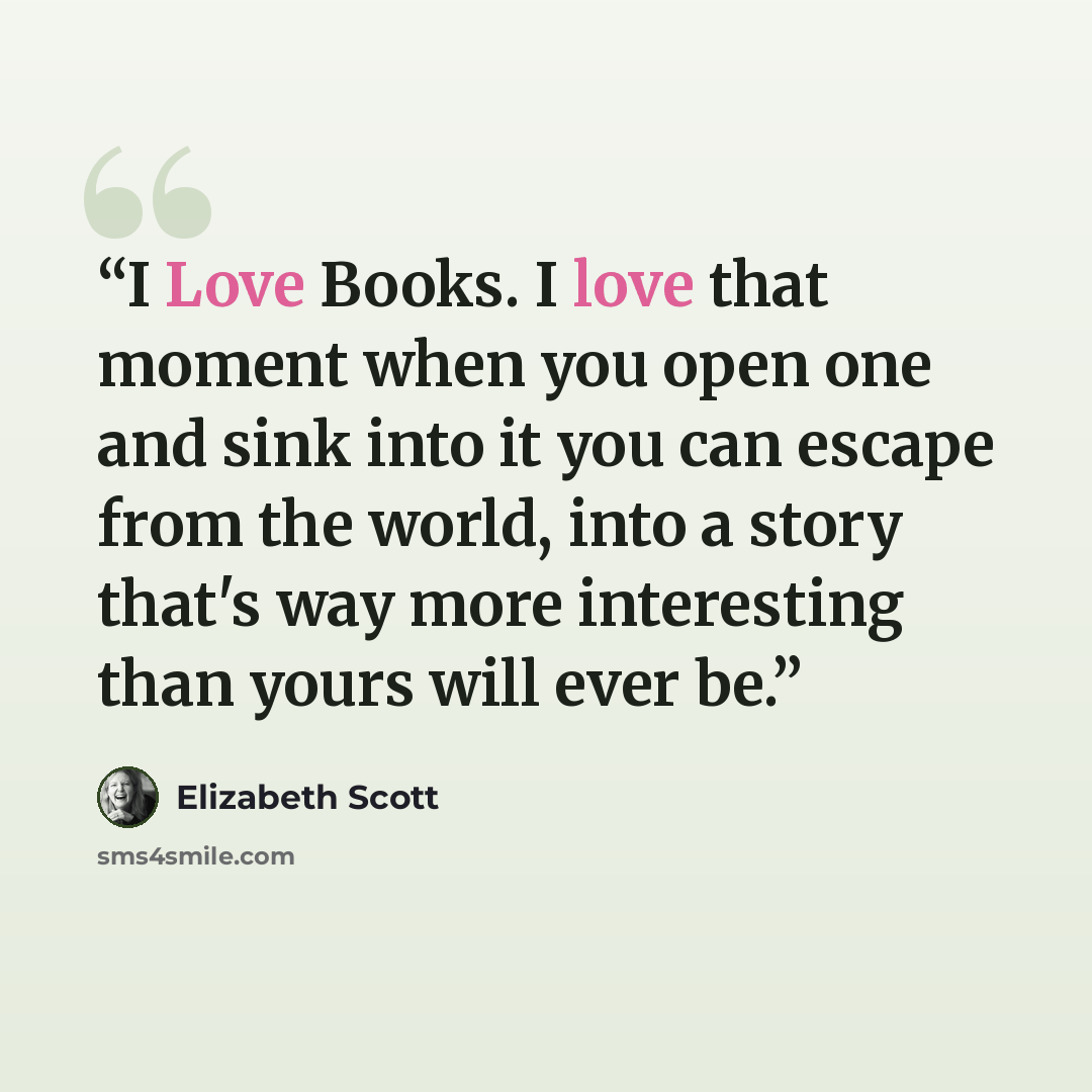 “I Love Books. I love that moment when you open one and sink into it you can escape from the world, into a story that's way more interesting than yours will ever be.” quote by Elizabeth Scott