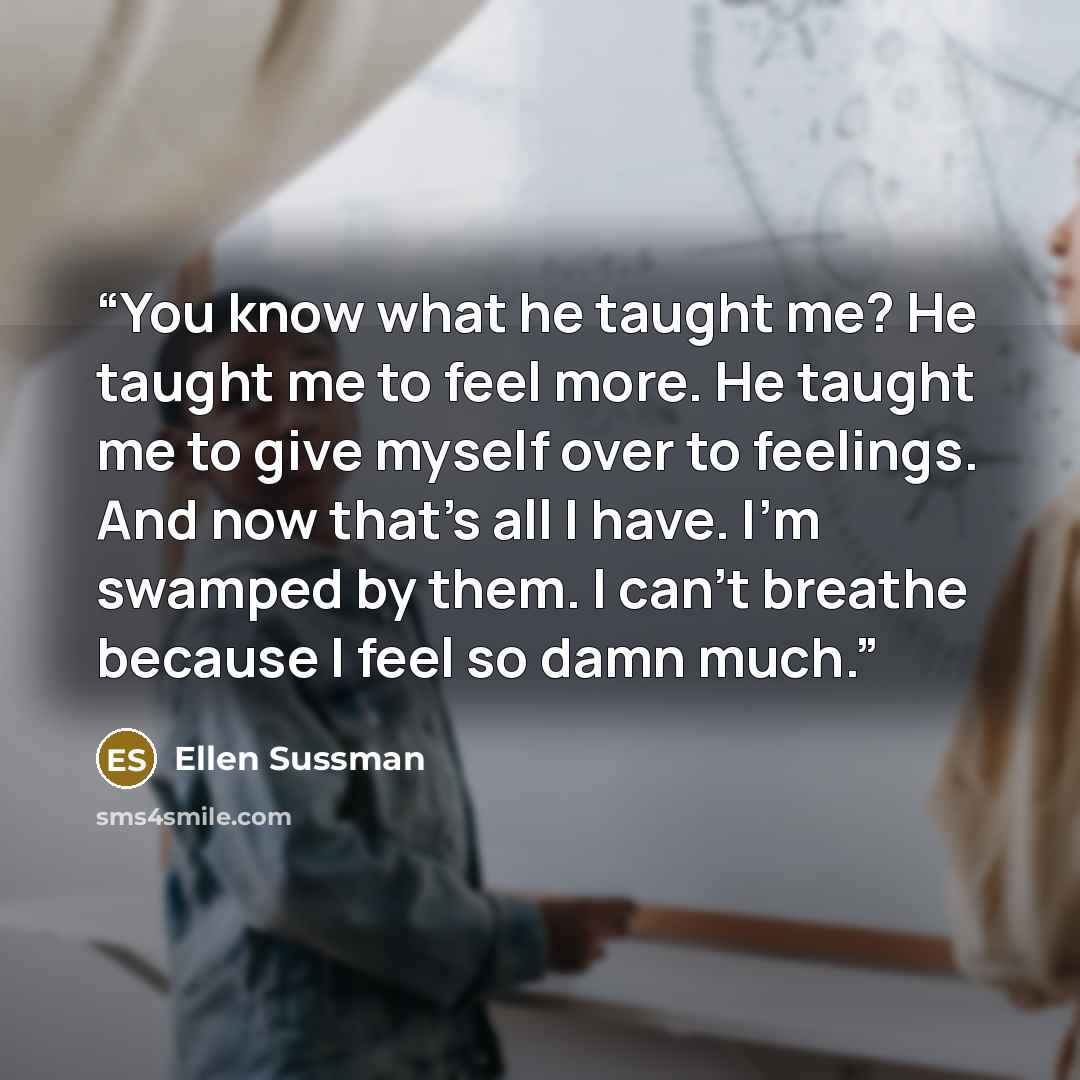 “You know what he taught me? He taught me to feel more. He taught me to give myself over to feelings. And now that's all I have. I'm swamped by them. I can't breathe because I feel so damn much.” quote by Ellen Sussman
