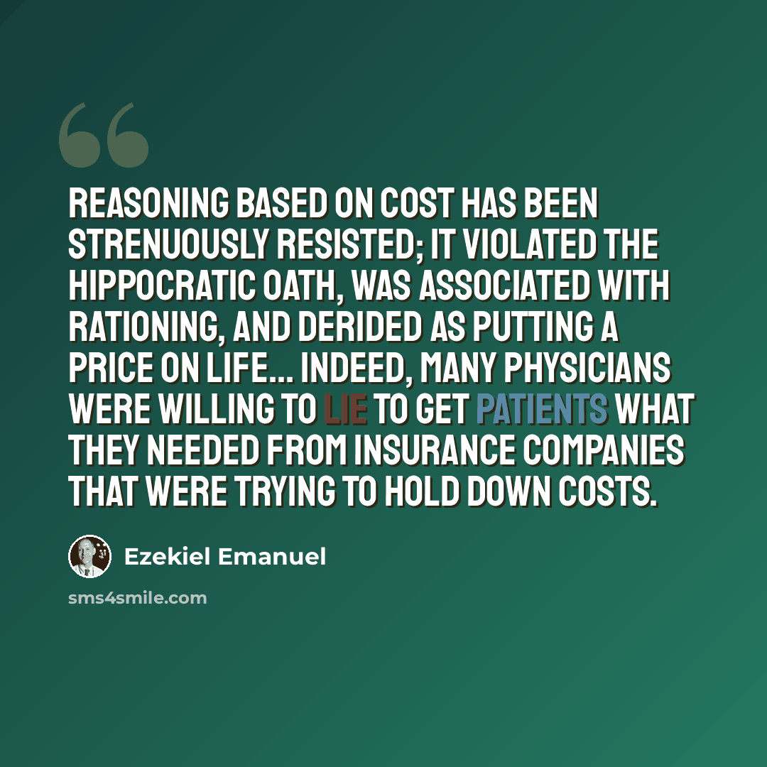 “Reasoning based on cost has been strenuously resisted; it violated the Hippocratic Oath, was associated with rationing, and derided as putting a price on life... Indeed, many physicians were willing to lie to get patients what they needed from insurance companies that were trying to hold down costs.” quote by Ezekiel Emanuel