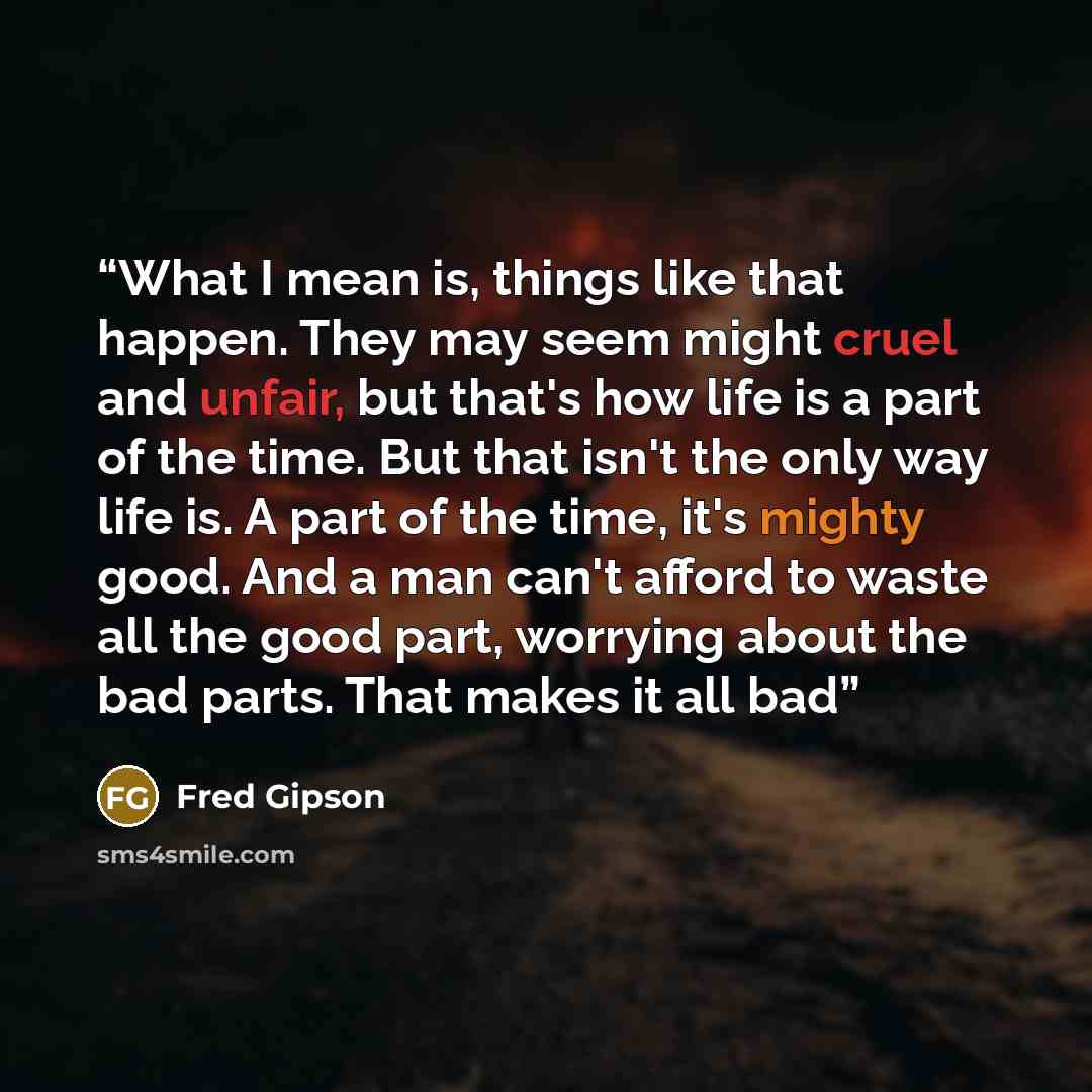 “What I mean is, things like that happen. They may seem might cruel and unfair, but that's how life is a part of the time. But that isn't the only way life is. A part of the time, it's mighty good. And a man can't afford to waste all the good part, worrying about the bad parts. That makes it all bad” quote by Fred Gipson