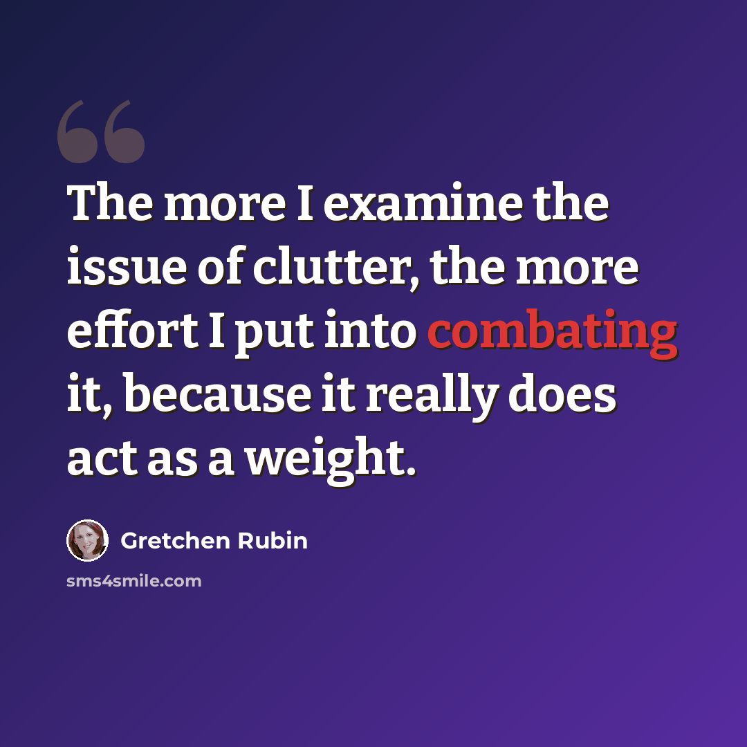 “The more I examine the issue of clutter, the more effort I put into combating it, because it really does act as a weight.” quote by Gretchen Rubin