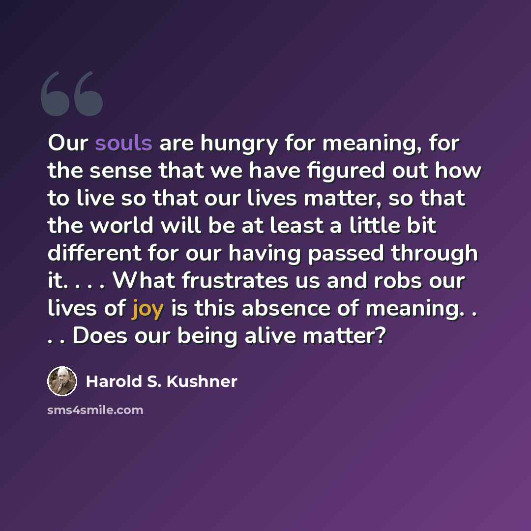 “Our souls are hungry for meaning, for the sense that we have figured out how to live so that our lives matter, so that the world will be at least a little bit different for our having passed through it. . . . What frustrates us and robs our lives of joy is this absence of meaning. . . . Does our…” quote by Harold S. Kushner