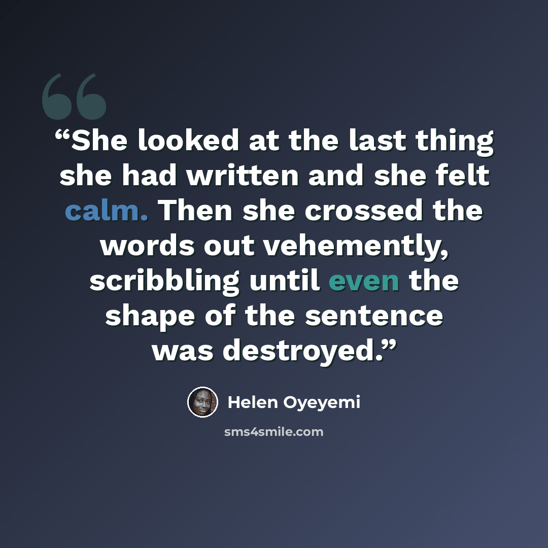 “She looked at the last thing she had written and she felt calm. Then she crossed the words out vehemently, scribbling until even the shape of the sentence was destroyed.” quote by Helen Oyeyemi