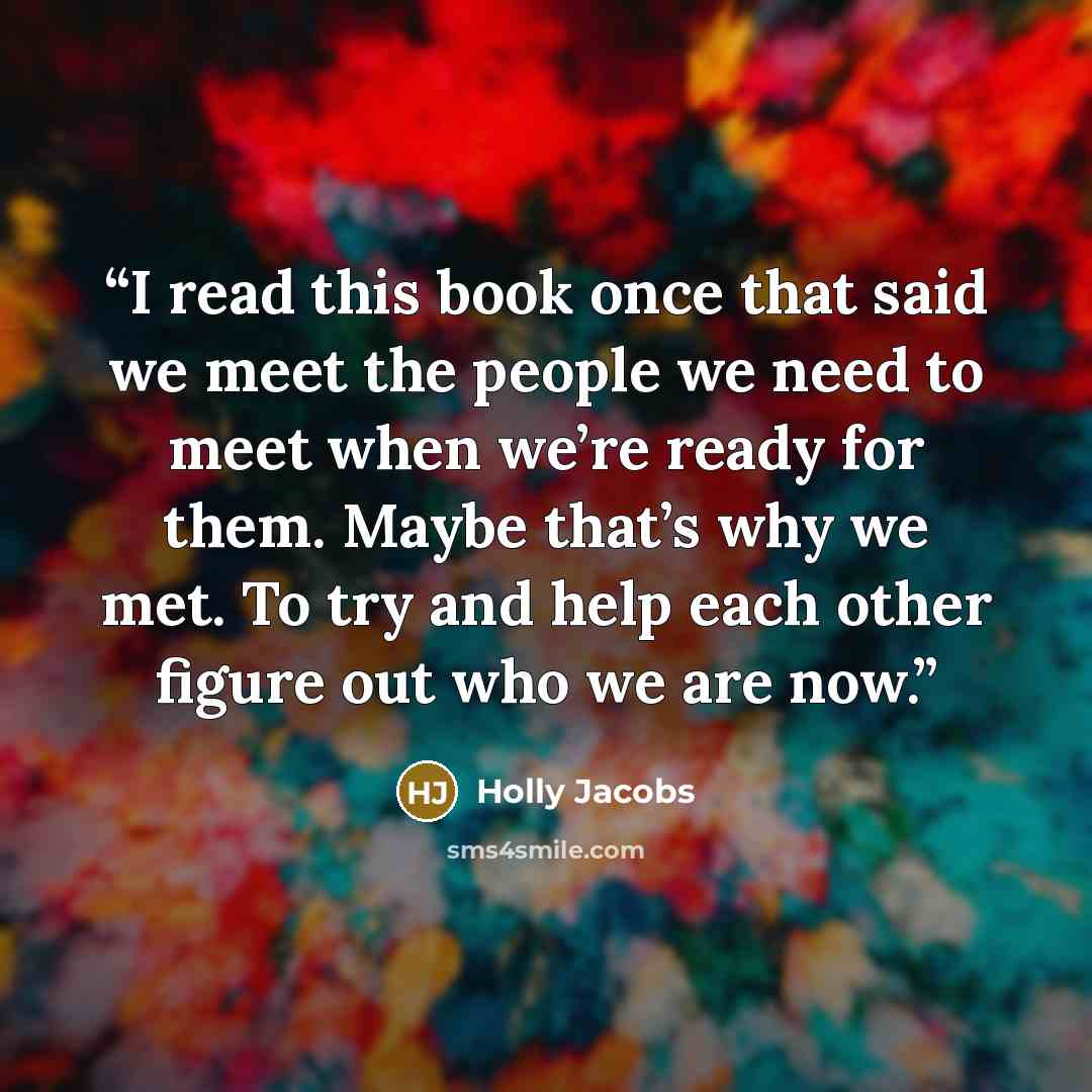 “I read this book once that said we meet the people we need to meet when we’re ready for them. Maybe that’s why we met. To try and help each other figure out who we are now.” quote by Holly Jacobs