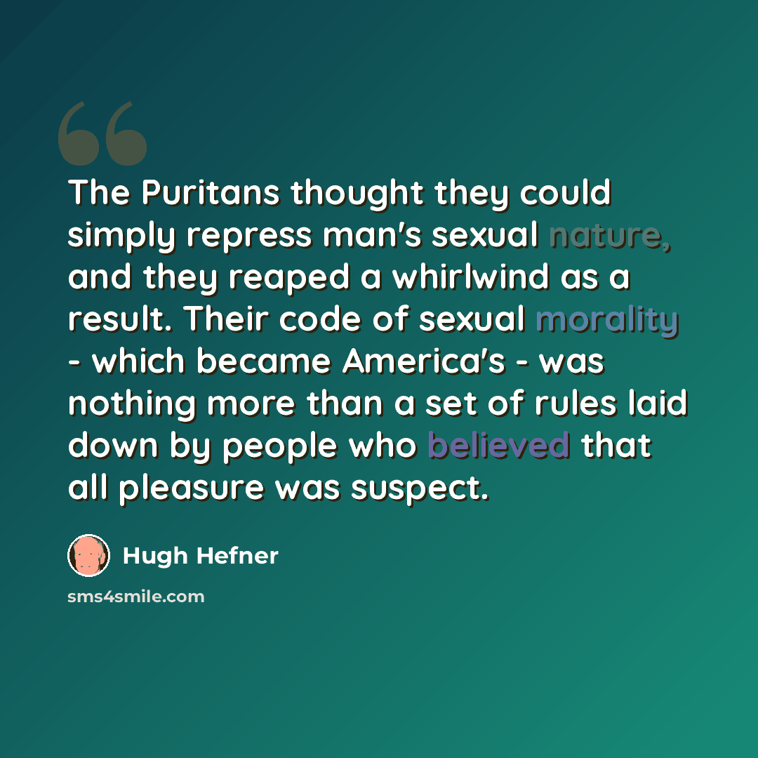 “The Puritans thought they could simply repress man's sexual nature, and they reaped a whirlwind as a result. Their code of sexual morality - which became America's - was nothing more than a set of rules laid down by people who believed that all pleasure was suspect.” quote by Hugh Hefner