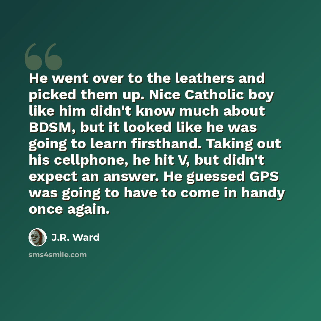 “He went over to the leathers and picked them up. Nice Catholic boy like him didn't know much about BDSM, but it looked like he was going to learn firsthand. Taking out his cellphone, he hit V, but didn't expect an answer. He guessed GPS was going to have to come in handy once again.” quote by J.R. Ward