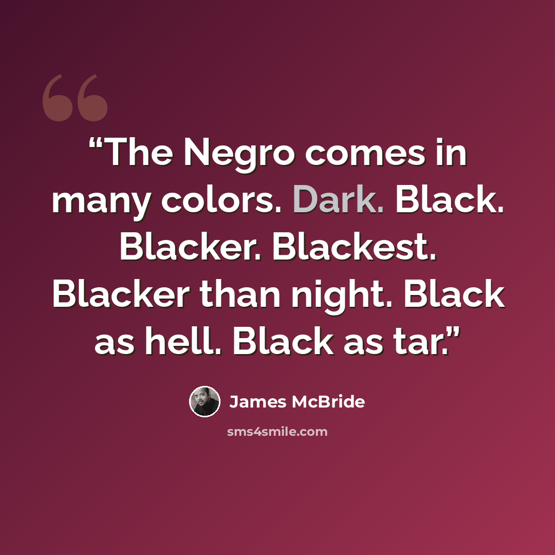 “The Negro comes in many colors. Dark. Black. Blacker. Blackest. Blacker than night. Black as hell. Black as tar.” quote by James McBride