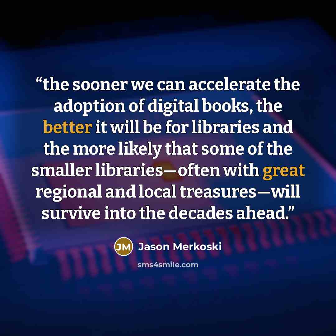 “the sooner we can accelerate the adoption of digital books, the better it will be for libraries and the more likely that some of the smaller libraries—often with great regional and local treasures—will survive into the decades ahead.” quote by Jason Merkoski