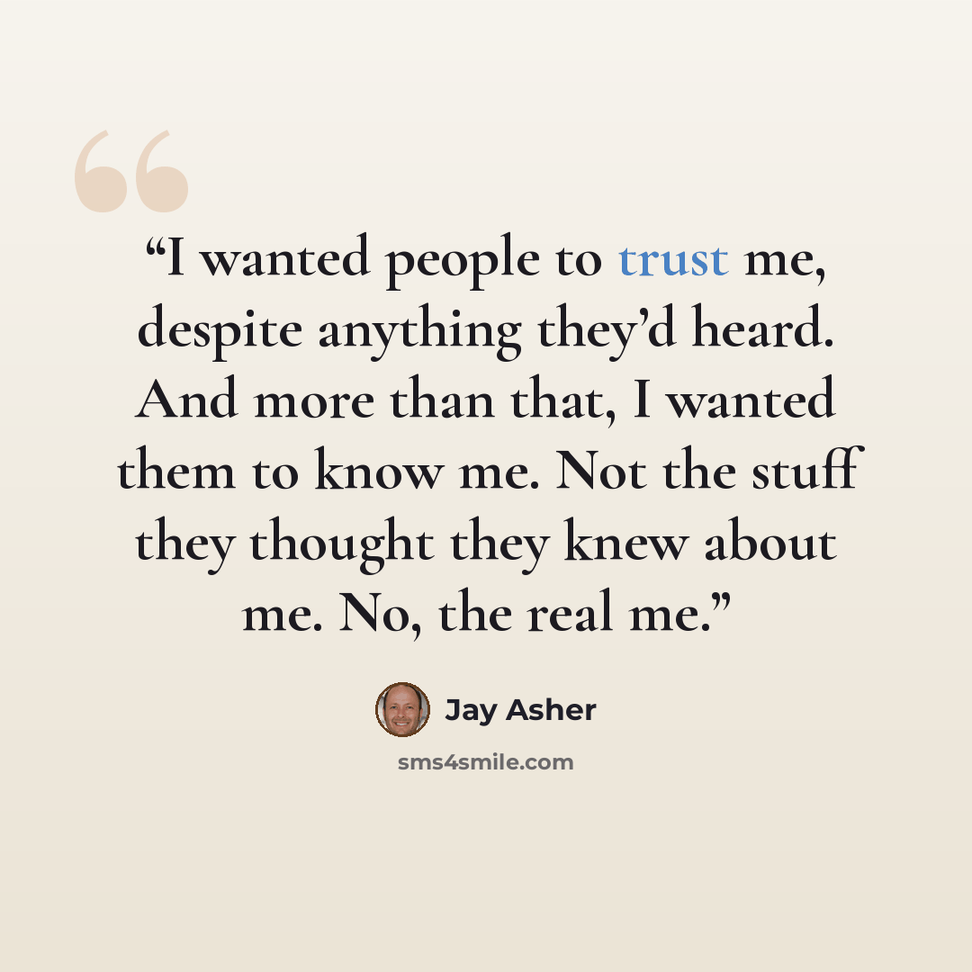 “I wanted people to trust me, despite anything they’d heard. And more than that, I wanted them to know me. Not the stuff they thought they knew about me. No, the real me.” quote by Jay Asher
