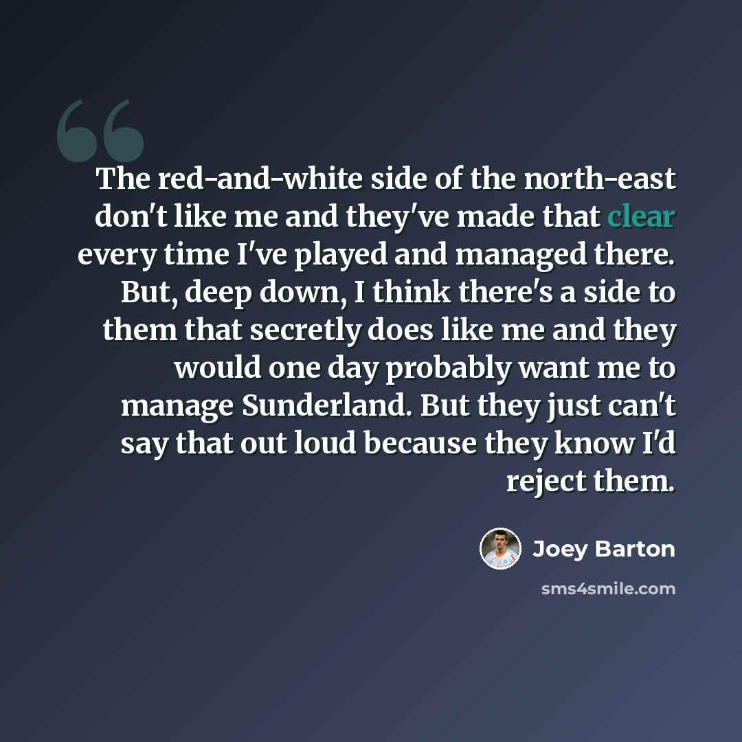 “The red-and-white side of the north-east don't like me and they've made that clear every time I've played and managed there. But, deep down, I think there's a side to them that secretly does like me and they would one day probably want me to manage Sunderland. But they just can't say that out loud…” quote by Joey Barton