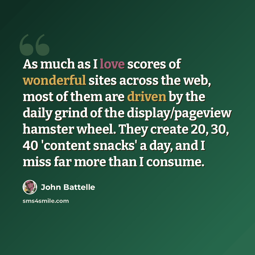 “As much as I love scores of wonderful sites across the web, most of them are driven by the daily grind of the display/pageview hamster wheel. They create 20, 30, 40 'content snacks' a day, and I miss far more than I consume.” quote by John Battelle
