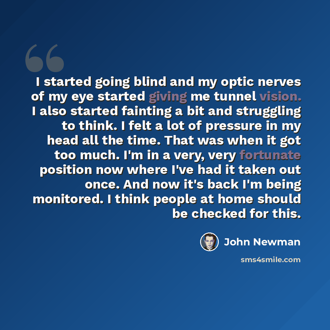 “I started going blind and my optic nerves of my eye started giving me tunnel vision. I also started fainting a bit and struggling to think. I felt a lot of pressure in my head all the time. That was when it got too much. I'm in a very, very fortunate position now where I've had it taken out once…” quote by John Newman