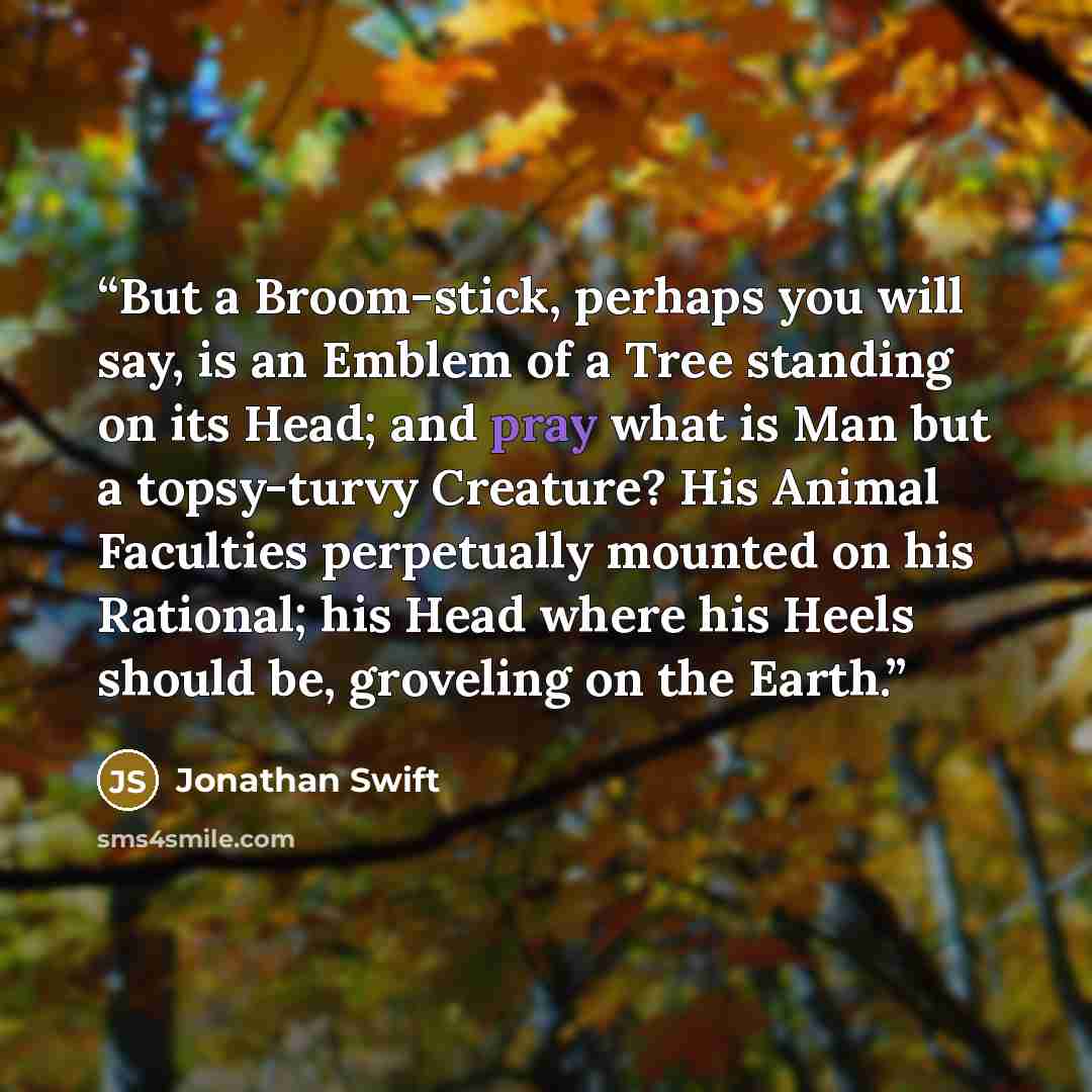 “But a Broom-stick, perhaps you will say, is an Emblem of a Tree standing on its Head; and pray what is Man but a topsy-turvy Creature? His Animal Faculties perpetually mounted on his Rational; his Head where his Heels should be, groveling on the Earth.” quote by Jonathan Swift