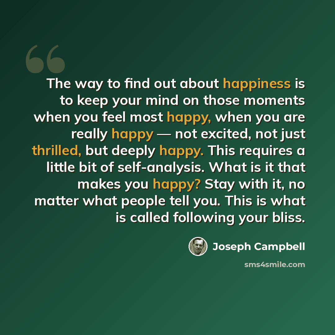 “The way to find out about happiness is to keep your mind on those moments when you feel most happy, when you are really happy — not excited, not just thrilled, but deeply happy. This requires a little bit of self-analysis. What is it that makes you happy? Stay with it, no matter what people tell…” quote by Joseph Campbell