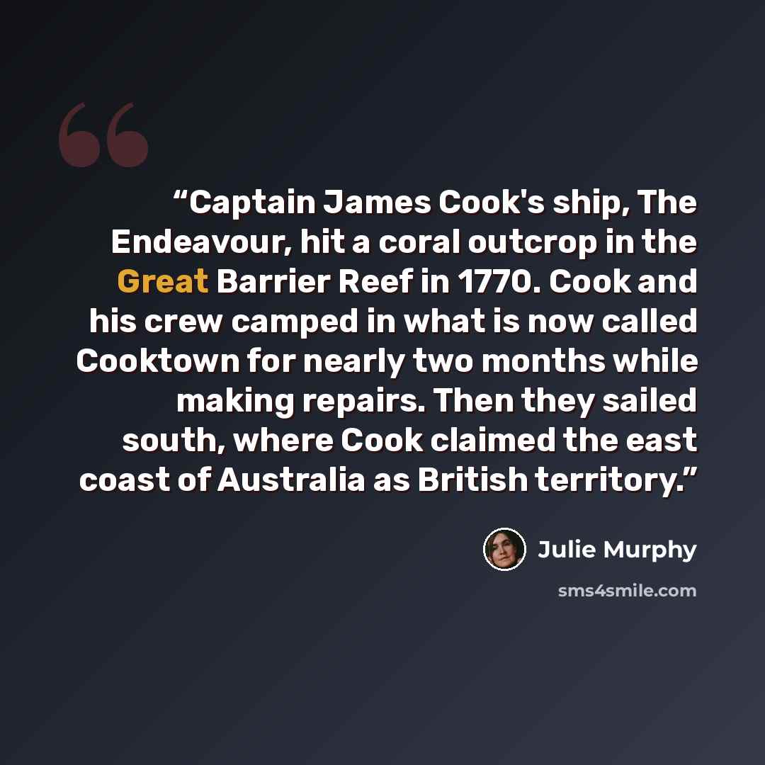 “Captain James Cook's ship, The Endeavour, hit a coral outcrop in the Great Barrier Reef in 1770. Cook and his crew camped in what is now called Cooktown for nearly two months while making repairs. Then they sailed south, where Cook claimed the east coast of Australia as British territory.” quote by Julie Murphy