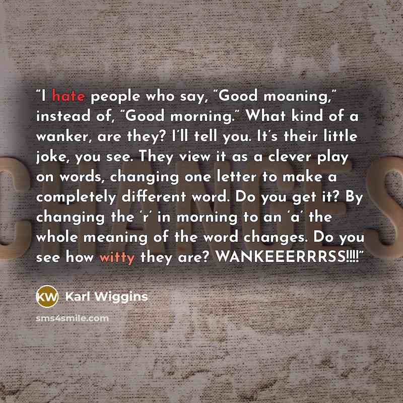 “I hate people who say, “Good moaning,” instead of, “Good morning.” What kind of a wanker, are they? I’ll tell you. It’s their little joke, you see. They view it as a clever play on words, changing one letter to make a completely different word. Do you get it? By changing the ‘r’ in morning to an…” quote by Karl Wiggins