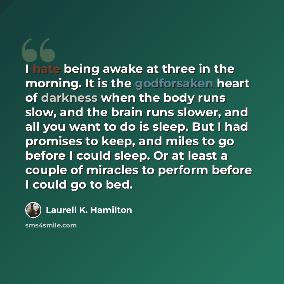 “I hate being awake at three in the morning. It is the godforsaken heart of darkness when the body runs slow, and the brain runs slower, and all you want to do is sleep. But I had promises to keep, and miles to go before I could sleep. Or at least a couple of miracles to perform before I could go…” quote by Laurell K. Hamilton