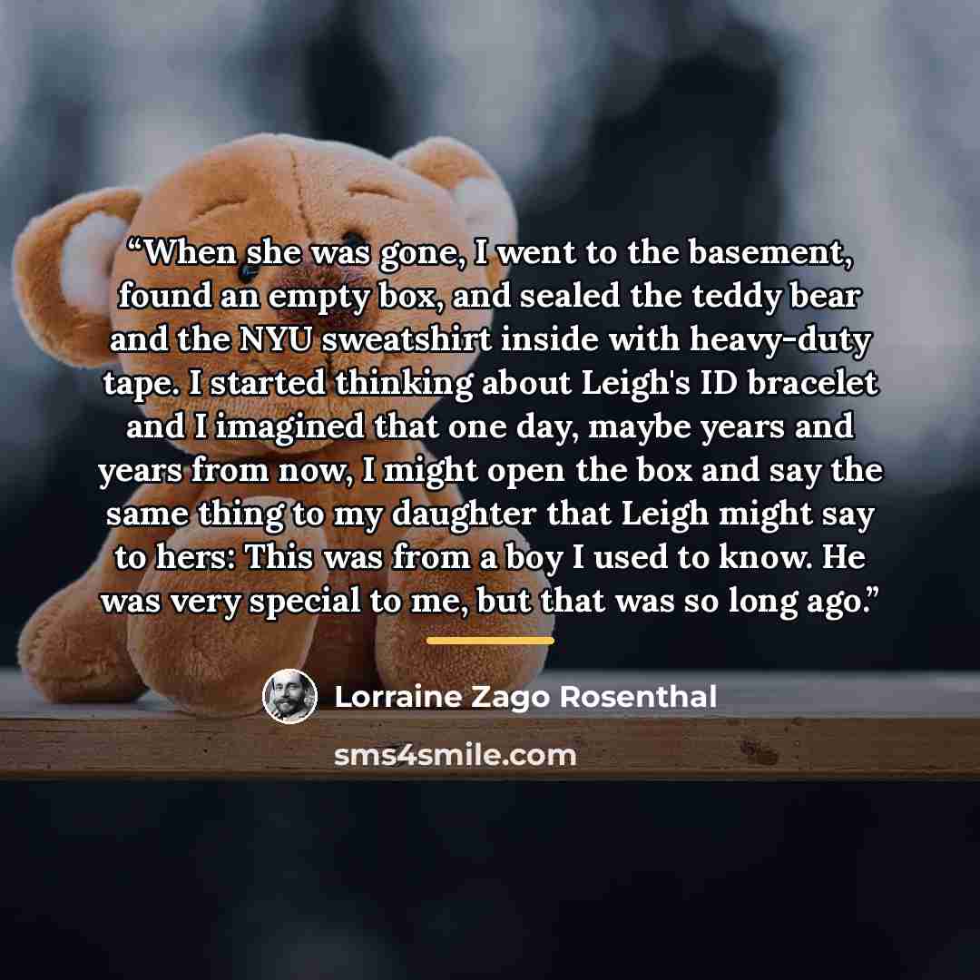 “When she was gone, I went to the basement, found an empty box, and sealed the teddy bear and the NYU sweatshirt inside with heavy-duty tape. I started thinking about Leigh's ID bracelet and I imagined that one day, maybe years and years from now, I might open the box and say the same thing to my…” quote by Lorraine Zago Rosenthal
