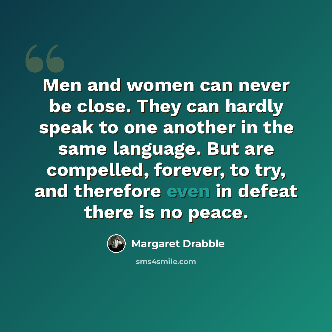 “Men and women can never be close. They can hardly speak to one another in the same language. But are compelled, forever, to try, and therefore even in defeat there is no peace.” quote by Margaret Drabble