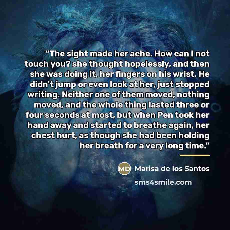 “The sight made her ache. How can I not touch you? she thought hopelessly, and then she was doing it, her fingers on his wrist. He didn't jump or even look at her, just stopped writing. Neither one of them moved, nothing moved, and the whole thing lasted three or four seconds at most, but when Pen…” quote by Marisa de los Santos