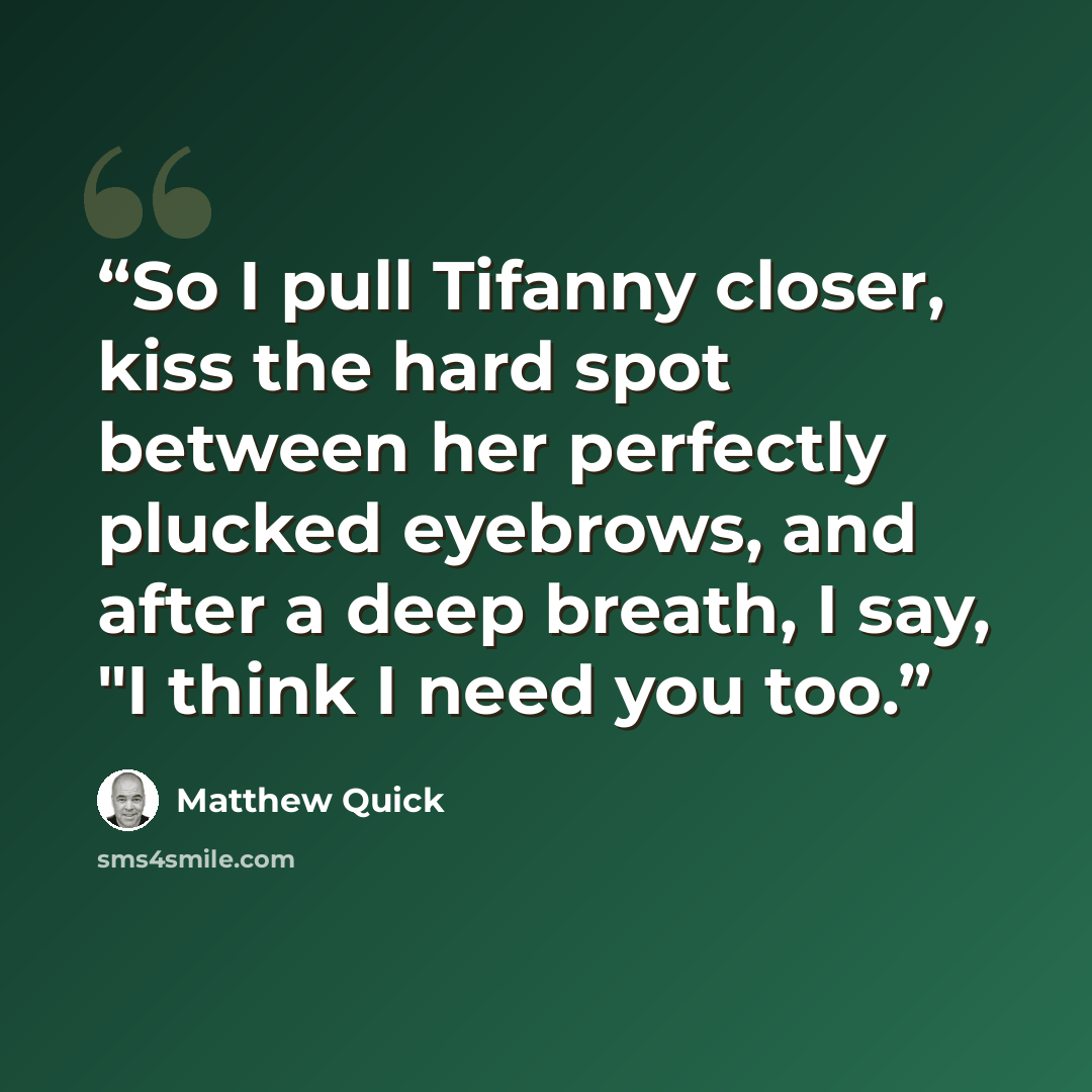 “So I pull Tifanny closer, kiss the hard spot between her perfectly plucked eyebrows, and after a deep breath, I say, "I think I need you too.” quote by Matthew Quick