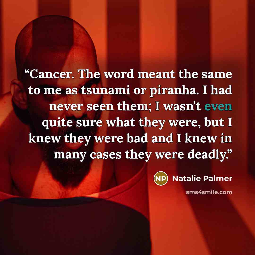 “Cancer. The word meant the same to me as tsunami or piranha. I had never seen them; I wasn't even quite sure what they were, but I knew they were bad and I knew in many cases they were deadly.” quote by Natalie Palmer