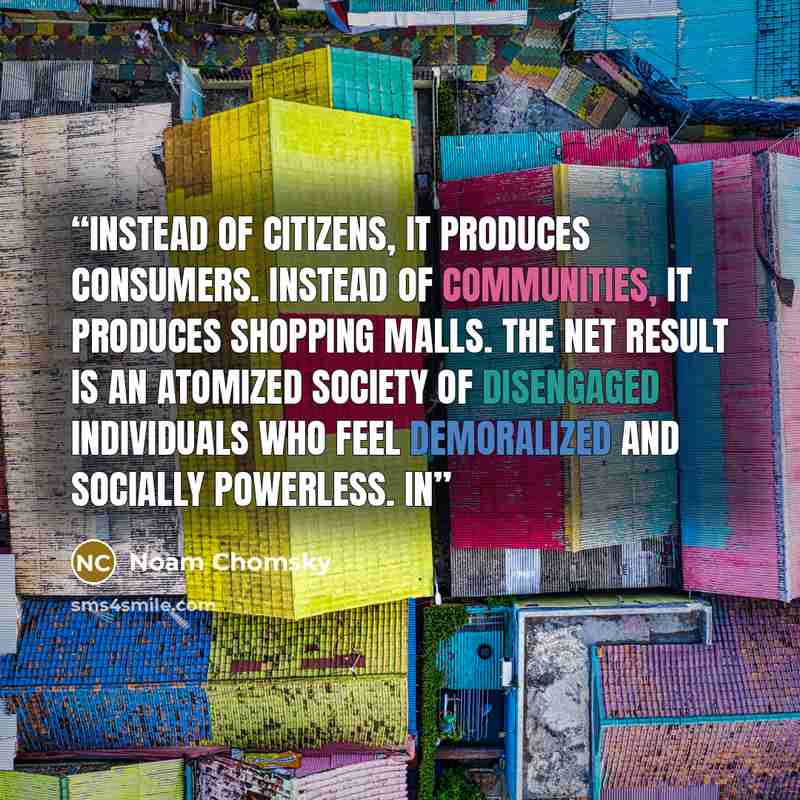 “Instead of citizens, it produces consumers. Instead of communities, it produces shopping malls. The net result is an atomized society of disengaged individuals who feel demoralized and socially powerless. In” quote by Noam Chomsky