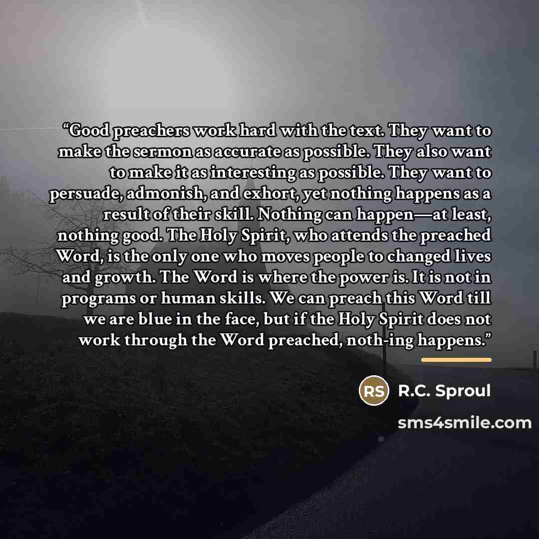 “Good preachers work hard with the text. They want to make the sermon as accurate as possible. They also want to make it as interesting as possible. They want to persuade, admonish, and exhort, yet nothing happens as a result of their skill. Nothing can happen—at least, nothing good. The Holy…” quote by R.C. Sproul